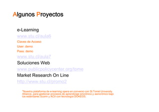 Algunos Proyectos

 e Learning
 e-Learning
 www.stu.cl/aula6
 Claves de Acceso
 User:
 User: demo
 Pass: demo
 www.stu.cl/aula7
 www stu cl/aula7
 Soluciones Web
 www.publicpolicycenter.org/tome
 www publicpolicycenter org/tome
 Market Research On Line
 http://www.stu.cl/promo2
 http://www stu cl/promo2

    *Nuestra plataforma de e-learning opera en convenio con St.Tomé University
                           e-
    Alliance,
    Alliance para gestionar procesos de aprendizaje sincrónico y asincrónico bajo
    los estándares Scorm y ACII con tecnología DOKEOS.
 