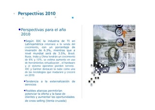 Perspectivas 2010


•Perspectivas para el año
 2010
  •Según     IDC la industria de TI en
   Latinoamérica retornará a la senda del
   crecimiento, con un porcentaje de
   inversión de 6.3%, mientras que a
   nivel mundial será de 3.5%, Brasil,
   Rusia, India y China tendrán un crecimiento
   de 8% y 13%, se estima aumento en uso
   de herramientas virtualización , el hardware
   y el sistema operativo pierden terreno.
   IDC y Gartner destacan la nube como una
   de las tecnologías que madurará y crecerá
   en 2010.

  •Tendencia     a la externalización       de
   servicios

  •Posibles alianzas permitirían
   potenciar la oferta y la base de
   clientes y aumentar las oportunidades
   de cross selling (Venta cruzada)
 