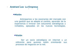 Andriani Lee La Empresa


  •Misión
     só

        Anticiparnos a los escenarios del mercado con
   una gestión que se adapte al cambio aprender de la
                                cambio,
   experiencia e innovar con soluciones estratégicas y
   rentables, apoyadas en las nuevas tecnologías.




   •Visión
          Ser un socio estratégico en internet y un
                                g
    referente para quienes estén orientando sus
    procesos de negocios en la red.
 