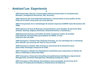 Andriani Lee Experiencia
  2002 Desarrolla, Ejecuta y Comercializa talleres presenciales en Competencias
  Blandas.( Inteligencia Emocional, PNL, Burnout)

  2002 Apertura del área Publicidad Distribuye y Comercializa el área gráfica de Bic
  Chile en el Limite Local junto con otras Marcas.

  2003 Franquiciado de la metodología de estudio Japonesa KUMON hasta Noviembre del
  2006.

  2004 Apertura de área E-Business incorporándose como Reseller de Servicios Web
  (Diseño, Hosting, Registro Dominios, Posicionamiento, E-marketing ) .

  2006 Business Partners de Profiles de Chile, franquicia master de Profiles
  International, Herramientas para gestión de RRHH, on line.
                                        ó
  Cobertura Sur de Chile

  2006 Incorpora a Central Test, Empresa Francesa, en una estrategía de e-marketing
  p
  para difundir sus servicios de Test on Line en Chile

  2006 Incorpora a Oxatis, líder francés en soluciones de E-Commerce para
  desarrollar estrategía comercial en Chile.

  2007 Incorpora a Studio 33 diseñadores trasandinos para soluciones en Diseño de
                          33,
  Marca, Publicidad y Desarrollo Web.

  2007 Incorpora a Visionaria Consulting Group(Business Intelligence, Egoverment
  Management, Uncertain Management, Managing Complexity, otros

  2007 Incorpora a STU Alianza Universitaria como proveedor de servicios de E-
  learning a Privados,Universidades y Instituciones de Gobierno.
 
