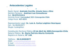 Antecedentes Legales

Razón Social: Andrade Carrillo, Ursula Jane y Otro
Nombre Fantasía : Andriani Lee Consultores
Rut: 50 979 510 K
     50.979.510-K
Domicilio Postal: Irarrázabal,1831-Concepción-Chile
Código Postal: 407-0551

Representante Legal: Sr. Luis A. Carlos Leighton Henríquez
Cel.: 56.984902877
Skype: luisleighton

Constitución Escritura Pública:25 de Abril de 2002,Concepción-Chile
Notario Público: Sr. Mario Patricio Aburto Contardo
Registro en Notaria: Nº 148

Teléfono : 56.9.84902877
MSM : andrianilee@gmail.com
E-mail : info@andrianilee.com
Website: www.andrianilee.com
 