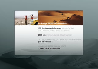 Le Rallye Aïcha des Gazelles
150 équipages de femmes à bord d’un 4x4,
d’un Crossover, d’un quad ou d’une moto
2500 km en 8 jours dans le désert marocain
L’équipage gagnant est celui qui fait le moins de kilomètres,
pas de vitesse
Uniquement en hors piste, sans GPS
et avec carte et boussole

 