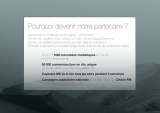 Pourquoi devenir notre partenaire ?
Sponsoriser un challenge sportif original, 100% féminin
Donner une visibilité à votre marque sur notre voiture/casque/vêtements
Le Rally Aïcha des Gazelles
Donner une visibilité à votre marque sur notre blog sur autoplus.fr
Participer à une action humanitaire (mags, livres et fournitures aux enfants du désert)
En 2013 1680 retombées médiatiques en France
et 412 à l’international
50 000 connexions/jour en clic unique
sur le site officiel www.rallyedesgazelles.com
Capsules M6 de 8 min tous les soirs pendant 3 semaines
Campagne publicitaire nationale et en relais région sur Chérie FM

 