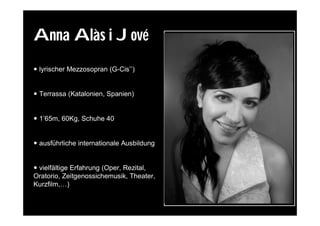 Anna Alàs i Jové
 lyrischer Mezzosopran (G-Cis’’)


 Terrassa (Katalonien, Spanien)


 1’65m, 60Kg, Schuhe 40


 ausführliche internationale Ausbildung


 vielfältige Erfahrung (Oper, Rezital,
Oratorio, Zeitgenossichemusik, Theater,
Kurzfilm,…)
 