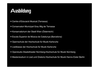 Ausbildung
 Centre d’Educació Musical (Terrassa)

 Conservatori Municipal Grau Mig de Terrassa

 Konservatorium der Stadt Wien (Österreich)

 Escola Superior de Música de Catalunya (Barcelona)

 Opernschule der Hochschule für Musik Karlsruhe

 Liedklasse der Hochschule für Musik Karlsruhe

 Operstudio Staatstheater Nürnberg-Hochschule für Musik Nürnberg

 Masterstudium in Lied und Oratorio Hochschule für Musik Hanns Eisler Berlin
 