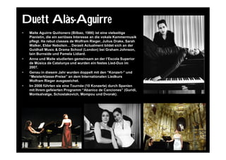 Duett Alàs-Aguirre
•   Maite Aguirre Quiñonero (Bilbao, 1986) ist eine vielseitige
    Pianistin, die ein seriöses Interesse an die vokale Kammermusik
    pflegt. Ha rebut classes de Wolfram Rieger, Julius Drake, Sarah
    Walker, Eldar Nebolsin… Derzeit Actualment bildet sich an der
    Guidhall Music & Drama School (London) bei Graham Johnson,
    Iain Burnside und Pamela Lidiard.
•   Anna und Maite studierten gemeinsam an der l’Escola Superior
    de Música de Catalunya und wurden ein festes Lied-Duo im
    2007.
•   Genau in diesem Jahr wurden doppelt mit den “Konzert-” und
    “Meisterklasse-Preise” an dem Internationalen Liedkurs
    Wolfram Rieger ausgezeichet.
•   Im 2008 führten sie eine Tournée (10 Konzerte) durch Spanien
    mit Ihrem gefeierten Programm “Abanico de Canciones” (Guridi,
    Montsalvatge, Schostakovich, Mompou und Dvorak).
 