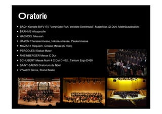 Oratorio
 BACH Kantate BWV170 “Vergnügte Ruh, beliebte Seelenlust”, Magnificat (D Dur), Matthäuspassion
 BRAHMS Altrapsodie
 HAENDEL Messiah
 HAYDN Theresienmesse, Nikolausmesse, Paukenmesse
 MOZART Requiem, Grosse Messe (C moll)
 PERGOLESI Stabat Mater
 RHEINBERGER Messe C Dur
 SCHUBERT Messe Num 4 C Dur D 452 , Tantum Ergo D460
 SAINT-SÄENS Oratorium de Nöel
 VIVALDI Gloria, Stabat Mater
 
