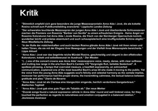 Kritik
•   "Stimmlich empfahl sich ganz besonders die junge Mezzosopranistin Anna Alàs i Jové, die als kokette
    Rosina schnell zum Publikumsliebling avancierte.“ Lippische Landes-Zeitung
•   "Der schwerelos leuchtende Mezzosopran der jungen Anna Alàs i Jové und überbordende Schlussszenen
    machen die Premiere von Rossinis "Barbier von Sevilla" zu einem erfreulichen Ereignis . Keine Angst vor
    Rossinis Koloraturen hat Anna Alàs i Jovés Rosina, die frisch von der Nürnberger Opernschule kommt,
    wunderbar leicht und präzise akzentuiert und auch schauspielerisch eine knuffig-kokette Schöne abgibt.“
    Neue Westfalische Zeitung
•   “In der Rolle der mädchenhaften und auch kecken Rosina glänzte Anna Alàs i Jové mit ihren reinen und
    hellen Tönen, die sie mit der Eleganz ihrer Bewegungen und der Vielfalt ihres Mienenspiels bereicherte.“
    Lippe Aktuell
•   “Anna Alas i Jové war das begehrte reiche Mündel Rosina, geschmeidig und elegant in den effektvollen
    Koloraturen, kokett und selbstbewusst im Ausdruck.“ Der Westen
•   “(…) one of the concert crowns was Anna Alàs' mezzosoprano voice, meaty, dense, with clear softness
    and inviting low range in the aria from Bach's Cantata 170 "Vergnügte Ruh, beliebte Seelenlust". A
    spotless phrasing, a tempo that overruled measure, a heartfelt expressivity, an extroverted
    communication, explained one of the most beautiful Bach's arias till she made it moving to the public. Yet
    the voice from the young Anna Alàs suggests soul's felicity and celestial harmony as the cantata implies,
    moreover her performance had the proper drama, the transmitting calmness, the textual balance between
    gratitude and plea." Diario de Navarra
•   “Anna Alàs i Jové ist als Clarissa eine klangschön singende, herrlich verdorbene Gangsterbraut.”
    Badisches Tagblatt
•   “Anna Alàs i Jové gab eine gute Figur als Tebaldo ab.” Der neue Merker
•   “Dvorak songs found a natural expressive vehicle in Anna Alàs' round and well timbred voice, for they
    touched the perfection as regards to naturalness and emotion conjugated in a balanced relation.”
    Jeunesses musicaux
 