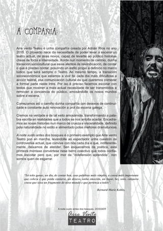A COMPAÑÍA:
1
A noite xusto antes dos bosques. DOSSIER
Arre vento Teatro é unha compañía creada por Adrián Ríos no ano
2015. O proxecto nace da necesidade de poder levar á escena un
teatro actual, de aires novos, capaz de levarlle ao público historias
cheas de forza e intensidade. Xorde nun momento de cambio, dunha
transición sociocultural que esixe alentos de reivindicación, de contar
o que é preciso contar, posuíndo un estilo propio e definido no marco
lúdico que será sempre o Teatro. Ao mesmo tempo, a transición
socioeconómica que estamos a vivir fai cada día máis dificultosa a
acción teatral, esa comunicación cultural da que queremos comezar
a formar parte neste intre. Por iso é preciso facernos escoitar con
textos que mostren a máis actual necesidade de ser transmitidos e
removan a conciencia do público, amosándolle os nosos mundos
sobre a escena.
Comezamos así o camiño dunha compañía con desexos de continui-
dade e constante auto renovación a prol da escena galega.
Cremos na verdade e de tal xeito amosámola, transformando a pala-
bra escrita en realidades que a todos se nos antolla acadar. Encadra-
mos as nosas historias nun marco de crueza e visceralidade, definido
pola naturalidade no estilo e alimentado polas mellores dramaturxias.
A noite xusto antes dos bosques é o primeiro exemplo que Arre vento
Teatro pon en marcha, levándolle ao espectador unha cuestión de
controversia actual, que convive con nós cada día e que, indiferente-
mente, deixamos de atender. Sen esquecernos da poética, esta
primeira montaxe convértese nese berro colectivo que todos confia-
mos escoitar pero que, por mor da “indefensión aprendida”, non
somos quen de esgarrar.
“Só teño ganas, un día, de contar ben, coas palabras máis simples, a cousa máis importante
que coñeza e que poida contarse, un desexo, unha emoción, un lugar, luz, sons, calquera
cousa que sexa un fragmento do noso mundo e que pertenza a todos”.
Bernard-Marie Koltès.
Arre Vento
teatro
 