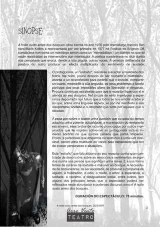 SINOPSE:
A noite xusto antes dos bosques. DOSSIER
2
A noite xusto antes dos bosques, obra escrita no ano 1976 polo dramaturgo francés Ber-
nard-Marie Koltès e representada por vez primeira en 1977 no Festival de Avignon Off,
constitúese non coma un monólogo senón coma un “monodiálogo”: un diálogo no que só
están rexistradas as intervencións dun interlocutor. A poética concéntrase no dicir dunha
soa personaxe que evoca, dende a súa propia, outras voces. A omisión deliberada da
palabra do outro produce un efecto multiplicador do sentimento de soidade.
O protagonista, un "estraño", resístese a aceptar a realidade dos
feitos. Na noite, pouco despois de ser roubado e maltratado,
aborda a un descoñecido para pedirlle que o escoite, compartir
un cuarto, mostrarlle a súa angustia, os seus problemas e facelo
partícipe dos seus imposibles plans de liberación e vinganza.
Procura continuas estratexias para que o receptor fique con el e
atenda ao seu discurso. Nel circula de xeito impetuoso a espe-
ranza depositada nun futuro que a todos se nos antolla acadar e
no que, sobre unha linguaxe áspera, se pon de manifesto a súa
insoportable soidade e o desprezo que sinte por aqueles que o
rexeitan.
A peza pon sobre o tapete unha cuestión que co paso do tempo
adquiriu unha potente actualidade: a marxinación do emigrante
estranxeiro, eses brotes de racismo provocados por outros mar-
xinados que lle impiden sobrevivir ao protagonista incluso no
medio sórdido no que quizais pensou que podía atoparse.
Porén, a personaxe que atopamos no texto non é unha voz mar-
xinal, senón unha multitude de voces pola capacidade que ten
de evocar personaxes e situacións.
Este “estraño” que fala atiborra ao seu receptor cunha gran can-
tidade de descricións sobre as emocións e sentimentos arraiga-
dos nunha soa persoa que significan unha masa. É a súa forma
férrea de curarse da soidade e irse vivir ao bosque. A necesida-
de de comunicarse, de ser escoitado, de procurar a compañía de
alguén, a frustración, o odio, o medo, o amor, a esperanza, a
soidade, o racismo, a desigualdade social, entre outros, son
algúns dos principais temas que o espectador poderá ver
reflexados neste abrumador e poderoso discurso como é A noite
xusto antes dos bosques.
DURACIÓN DO ESPECTÁCULO: 75 minutos.
Arre Vento
teatro
 
