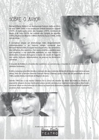 SOBRE O AUTOR:
A noite xusto antes dos bosques. DOSSIER
Bernard-Marie Koltès é un dramaturgo francés nado en Metz
no ano 1948. Entre a súa produción teatral destacan: Legado
(1971), A noite xusto antes dos bosques (1977), Combate de
Negro e de cans (1979), Na soidade dos campos de algodón
(1985), Regreso ao deserto (1988) e Roberto Zucco (1988), entre
outras obras.
É complexo atopar un dramaturgo máis alegoricamente
contemporáneo e ao mesmo tempo universal que
Bernard-Marie Koltès. É o autor dos esquecidos, dos anónimos,
dos solitarios, dos asasinos... Sen xuízo cédelles a palabra para
que expoñan a súa profunda realidade, as súas ilusións e
desilusións. Creador de lugares á marxe do social, de lugares
sen nome, reclusos, abandonados, na procura da dimensión
universal.
O mundo de Koltès é o mundo dos suxeitos e as conciencias, o mundo do simbólico e dos inter-
cambios humanos.
Koltès comezou a escribir dende o comezo dos anos setenta, dirixindo el mesmo nun inicio as súas
obras. Pero foi o famoso director francés Patrice Chéreau quen o fixo saír do anonimato no ano
1983, cando dirixiu Combrate de Negro e de cans.
Dende 1983 ata a súa morte Chéreau foi o único en montar as obras de Koltès en Francia. É
soamente despois da súa morte prematura cando comeza a ser realmente coñecido a nivel inter-
nacional. Hoxe en día volveuse un clásico no repertorio dramático, sendo o autor francés contem-
poráneo máis representado.
3
Arre Vento
teatro
 