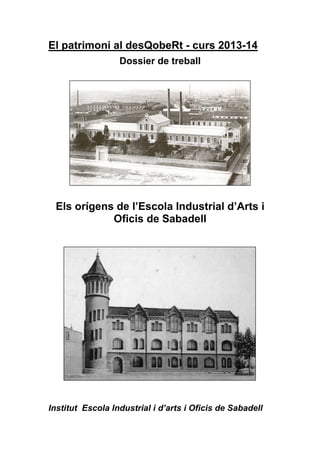 El patrimoni al desQobeRt - curs 2013-14
Dossier de treball
Els orígens de l’Escola Industrial d’Arts i
Oficis de Sabadell
Institut Escola Industrial i d’arts i Oficis de Sabadell
 