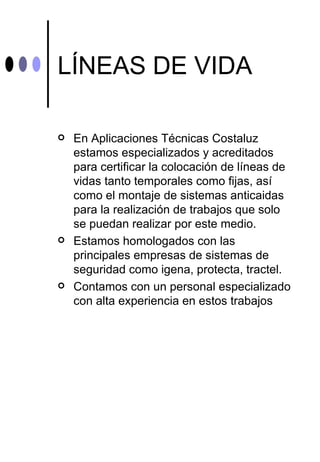 LÍNEAS DE VIDA

   En Aplicaciones Técnicas Costaluz
    estamos especializados y acreditados
    para certificar la colocación de líneas de
    vidas tanto temporales como fijas, así
    como el montaje de sistemas anticaidas
    para la realización de trabajos que solo
    se puedan realizar por este medio.
   Estamos homologados con las
    principales empresas de sistemas de
    seguridad como igena, protecta, tractel.
   Contamos con un personal especializado
    con alta experiencia en estos trabajos
 