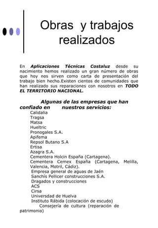 Obras y trabajos
            realizados
En Aplicaciones Técnicas Costaluz desde su
nacimiento hemos realizado un gran número de obras
que hoy nos sirven como carta de presentación del
trabajo bien hecho.Existen cientos de comunidades que
han realizado sus reparaciones con nosotros en TODO
EL TERRITORIO NACIONAL.

        Algunas de las empresas que han
confiado en    nuestros servicios:
     Calidalia
     Tragsa
     Matsa
     Hueltric
     Pronogales S.A.
     Apifema
     Repsol Butano S.A
     Ertisa
     Azagra S.A.
     Cementera Holcin España (Cartagena).
     Cementera Cemex España (Cartagena,          Melilla,
     Valencia, Motril, Cádiz).
     Empresa general de aguas de Jaén
     Sanchís Pellicer construcciones S.A.
     Dragados y construcciones
     ACS
     Cirsa
     Universdad de Huelva
     Instituto Rábida (colocación de escudo)
          Consejería de cultura (reparación de
patrimonio)
 