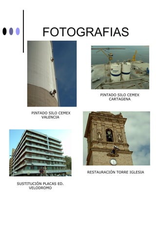 FOTOGRAFIAS



                                PINTADO SILO CEMEX
                                    CARTAGENA



      PINTADO SILO CEMEX
           VALENCIA




                           RESTAURACIÓN TORRE IGLESIA


SUSTITUCIÓN PLACAS ED.
      VELODROMO
 