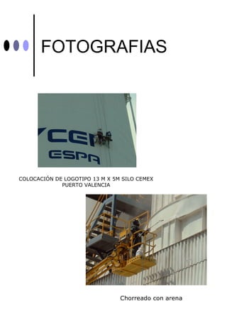 FOTOGRAFIAS




COLOCACIÓN DE LOGOTIPO 13 M X 5M SILO CEMEX
             PUERTO VALENCIA




                                Chorreado con arena
 