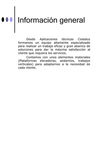 Información general

      Desde    Aplicaciones    técnicas  Costaluz
formamos un equipo altamente especializado
para realizar un trabajo eficaz y gran abanico de
soluciones para dar la máxima satisfacción al
cliente que requiera los servicios.
      Contamos con unos elementos materiales
(Plataformas elevadoras, andamios, trabajos
verticales) para adaptarnos a la necesidad de
cada cliente.
 