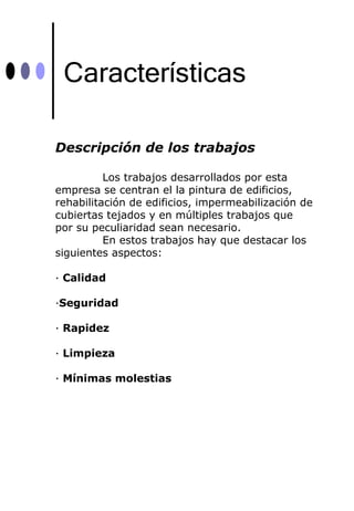 Características

Descripción de los trabajos

          Los trabajos desarrollados por esta
empresa se centran el la pintura de edificios,
rehabilitación de edificios, impermeabilización de
cubiertas tejados y en múltiples trabajos que
por su peculiaridad sean necesario.
          En estos trabajos hay que destacar los
siguientes aspectos:

· Calidad

·Seguridad

· Rapidez

· Limpieza

· Mínimas molestias
 