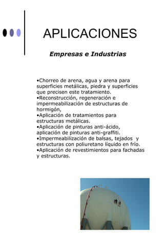 APLICACIONES
     Empresas e Industrias



•Chorreo de arena, agua y arena para
superficies metálicas, piedra y superficies
que precisen este tratamiento.
•Reconstrucción, regeneración e
impermeabilización de estructuras de
hormigón,
•Aplicación de tratamientos para
estructuras metálicas.
•Aplicación de pinturas anti-ácido,
aplicación de pinturas anti-graffiti.
•Impermeabilización de balsas, tejados y
estructuras con poliuretano líquido en frío.
•Aplicación de revestimientos para fachadas
y estructuras.
 