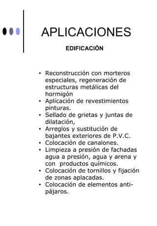 APLICACIONES
           EDIFICACIÓN



•   Reconstrucción con morteros
    especiales, regeneración de
    estructuras metálicas del
    hormigón
•   Aplicación de revestimientos
    pinturas.
•   Sellado de grietas y juntas de
    dilatación,
•   Arreglos y sustitución de
    bajantes exteriores de P.V.C.
•   Colocación de canalones.
•   Limpieza a presión de fachadas
    agua a presión, agua y arena y
    con productos químicos.
•   Colocación de tornillos y fijación
    de zonas aplacadas.
•   Colocación de elementos anti-
    pájaros.
 