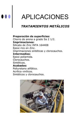 APLICACIONES
      TRATAMIENTOS METÁLICOS


Preparación de superficies:
Chorro de arena a grado Sa 2 1/2.
Imprimaciones:
Silicato de Zinc INTA 164408
Epoxi rico en Zinc.
Imprimaciones sintéticas y clorocauchos.
Intermedios:
Epoxi poliamida.
Clorocauchos.
Sintéticas.
Acabados:
Poliuretano alifático.
Acrílica vinílicos.
Sintéticos y clorocauchos.
 