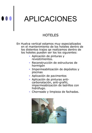 APLICACIONES

                  HOTELES

En Huelva vertical estamos muy especializados
   en el mantenimiento de los hoteles dentro de
   los distentos trajos qe realizamos dentro de
   los hoteles pueden ser los los siguientes:
         • Aplicación de pinturas y
            revestimientos.
         • Reconstrucción de estructuras de
            hormigón
         • Impermeabilización de depósitos y
            piscinas
         • Aplicación de pavimentos
         • Aplicación de pinturas anti-
            carbonatación, anti-grafiti,
            impermeabiización de ladrillos con
            hidrófugo.
         • Chorreado y limpieza de fachadas.
 