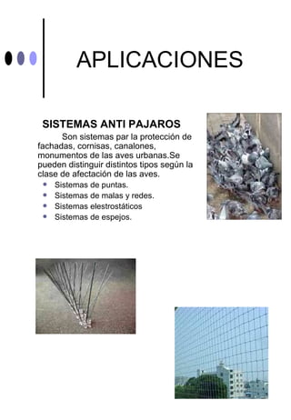 APLICACIONES

 SISTEMAS ANTI PAJAROS
      Son sistemas par la protección de
fachadas, cornisas, canalones,
monumentos de las aves urbanas.Se
pueden distinguir distintos tipos según la
clase de afectación de las aves.
    Sistemas de puntas.
    Sistemas de malas y redes.
    Sistemas elestrostáticos
    Sistemas de espejos.
 