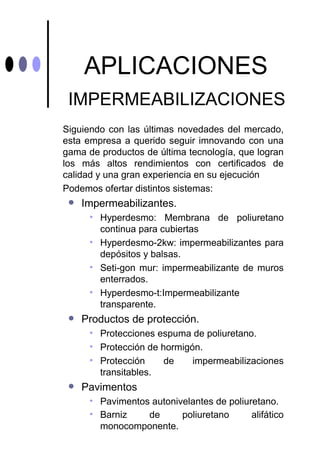 APLICACIONES
 IMPERMEABILIZACIONES
Siguiendo con las últimas novedades del mercado,
esta empresa a querido seguir imnovando con una
gama de productos de última tecnología, que logran
los más altos rendimientos con certificados de
calidad y una gran experiencia en su ejecución
Podemos ofertar distintos sistemas:
    Impermeabilizantes.
      • Hyperdesmo: Membrana de poliuretano
        continua para cubiertas
      • Hyperdesmo-2kw: impermeabilizantes para
        depósitos y balsas.
      • Seti-gon mur: impermeabilizante de muros
        enterrados.
      • Hyperdesmo-t:Impermeabilizante
        transparente.
    Productos de protección.
      • Protecciones espuma de poliuretano.
      • Protección de hormigón.
      • Protección     de    impermeabilizaciones
        transitables.
    Pavimentos
      • Pavimentos autonivelantes de poliuretano.
      • Barniz    de      poliuretano      alifático
        monocomponente.
 