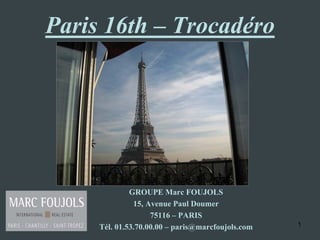 Paris 16th – Trocadéro




              GROUPE Marc FOUJOLS
               15, Avenue Paul Doumer
                    75116 – PARIS
     Tél. 01.53.70.00.00 – paris@marcfoujols.com   1
 