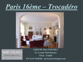 Paris 16ème – Trocadéro




               GROUPE Marc FOUJOLS
                15, Avenue Paul Doumer
                     75116 – PARIS
      Tél. 01.53.70.00.00 – paris@marcfoujols.com   1
 