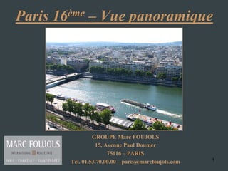 Paris   16 ème   – Vue panoramique




                    GROUPE Marc FOUJOLS
                     15, Avenue Paul Doumer
                          75116 – PARIS
           Tél. 01.53.70.00.00 – paris@marcfoujols.com   1
 