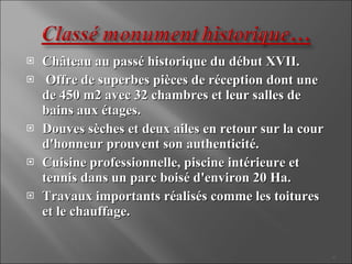 Château au passé historique du début XVII. Offre de superbes pièces de réception dont une de 450 m2 avec 32 chambres et leur salles de bains aux étages. Douves sèches et deux ailes en retour sur la cour d'honneur prouvent son authenticité. Cuisine professionnelle, piscine intérieure et tennis dans un parc boisé d'environ 20 Ha. Travaux importants réalisés comme les toitures et le chauffage.
