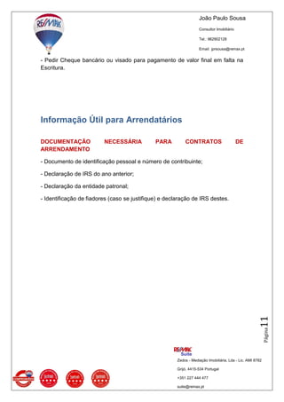 João Paulo Sousa
Consultor Imobiliário
Tel.: 962902128
Email: jprsousa@remax.pt
Zedos - Mediação Imobiliária, Lda - Lic. AMI 8782
Grijó, 4415-534 Portugal
+351 227 444 477
suite@remax.pt
Página11
- Pedir Cheque bancário ou visado para pagamento de valor final em falta na
Escritura.
Informação Útil para Arrendatários
DOCUMENTAÇÃO NECESSÁRIA PARA CONTRATOS DE
ARRENDAMENTO
- Documento de identificação pessoal e número de contribuinte;
- Declaração de IRS do ano anterior;
- Declaração da entidade patronal;
- Identificação de fiadores (caso se justifique) e declaração de IRS destes.
 