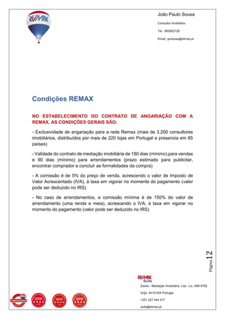João Paulo Sousa
Consultor Imobiliário
Tel.: 962902128
Email: jprsousa@remax.pt
Zedos - Mediação Imobiliária, Lda - Lic. AMI 8782
Grijó, 4415-534 Portugal
+351 227 444 477
suite@remax.pt
Página12
Condições REMAX
NO ESTABELECIMENTO DO CONTRATO DE ANGARIAÇÃO COM A
REMAX, AS CONDIÇÕES GERAIS SÃO:
- Exclusividade de angariação para a rede Remax (mais de 3.200 consultores
imobiliários, distribuídos por mais de 220 lojas em Portugal e presencia em 85
países)
- Validade do contrato de mediação imobiliária de 180 dias (mínimo) para vendas
e 90 dias (mínimo) para arrendamentos (prazo estimado para publicitar,
encontrar comprador e concluir as formalidades da compra)
- A comissão é de 5% do preço de venda, acrescendo o valor de Imposto de
Valor Acrescentado (IVA), à taxa em vigorar no momento do pagamento (valor
pode ser deduzido no IRS)
- No caso de arrendamentos, a comissão mínima é de 150% do valor de
arrendamento (uma renda e meia), acrescendo o IVA, à taxa em vigorar no
momento do pagamento (valor pode ser deduzido no IRS)
 
