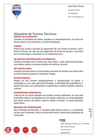 João Paulo Sousa
Consultor Imobiliário
Tel.: 962902128
Email: jprsousa@remax.pt
Zedos - Mediação Imobiliária, Lda - Lic. AMI 8782
Grijó, 4415-534 Portugal
+351 227 444 477
suite@remax.pt
Página13
Glossário de Termos Técnicos
DIREITO DE SUPERFÍCIE
Consiste na faculdade de manter, perpétua ou temporariamente, uma obra em
terreno alheio ou de nele fazer ou manter plantações.
FIADOR
Pessoa que presta a garantia ao pagamento de uma dívida de terceiro, sob a
forma de fiança. No caso de não pagamento da dívida de terceiro, é ao fiador
que incumbe pagar o empréstimo e os respectivos juros.
IMI (ANTIGA CONTRIBUIÇÃO AUTÁRQUICA)
Imposto municipal sobre imóveis que recai sobre o valor patrimonial tributário
dos prédios rústicos e urbanos situados em território nacional.
IMT (ANTIGA SISA)
Imposto municipal sobre as transmissões onerosas de imóveis que incide sobre
as transmissões previstas no respectivo Código.
MATRIZ PREDIAL
Registo de que constam designadamente, a caracterização do prédio, a
localização e o seu valor patrimonial tributário, a identidade dos proprietários e,
sendo caso disso, dos usufrutuários e superficiários. Existem matrizes rústicas e
urbanas.
PROPRIEDADE HORIZONTAL
Trata-se de um regime aplicável aos prédios urbanos edificados, em que cada
proprietário detém a propriedade da sua fracção autónoma e a compropriedade
das partes comuns do edifício onde se integra a fracção, na exala proporção
desta última.
RESERVA DE PROPRIEDADE
Nos contractos de alienação, o vendedor pode reservar para si, a propriedade
do bem que foi alienado, até ao cumprimento total ou parcial das obrigações da
outra parte.
 
