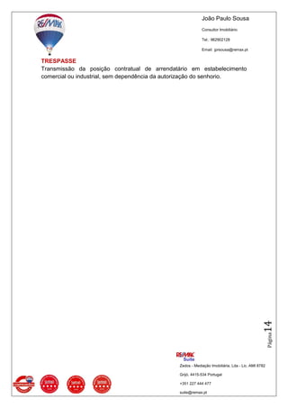 João Paulo Sousa
Consultor Imobiliário
Tel.: 962902128
Email: jprsousa@remax.pt
Zedos - Mediação Imobiliária, Lda - Lic. AMI 8782
Grijó, 4415-534 Portugal
+351 227 444 477
suite@remax.pt
Página14
TRESPASSE
Transmissão da posição contratual de arrendatário em estabelecimento
comercial ou industrial, sem dependência da autorização do senhorio.
 