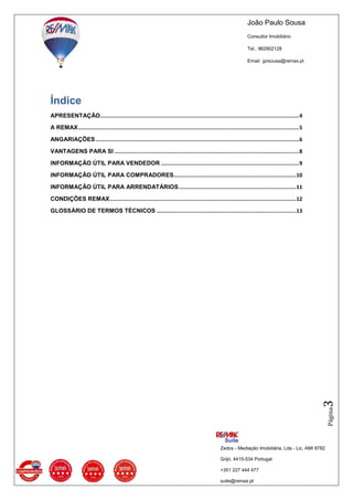 João Paulo Sousa
Consultor Imobiliário
Tel.: 962902128
Email: jprsousa@remax.pt
Zedos - Mediação Imobiliária, Lda - Lic. AMI 8782
Grijó, 4415-534 Portugal
+351 227 444 477
suite@remax.pt
Página3
Índice
APRESENTAÇÃO...............................................................................................................................4
A REMAX.............................................................................................................................................5
ANGARIAÇÕES..................................................................................................................................6
VANTAGENS PARA SI ......................................................................................................................8
INFORMAÇÃO ÚTIL PARA VENDEDOR ........................................................................................9
INFORMAÇÃO ÚTIL PARA COMPRADORES..............................................................................10
INFORMAÇÃO ÚTIL PARA ARRENDATÁRIOS...........................................................................11
CONDIÇÕES REMAX.......................................................................................................................12
GLOSSÁRIO DE TERMOS TÉCNICOS .........................................................................................13
 