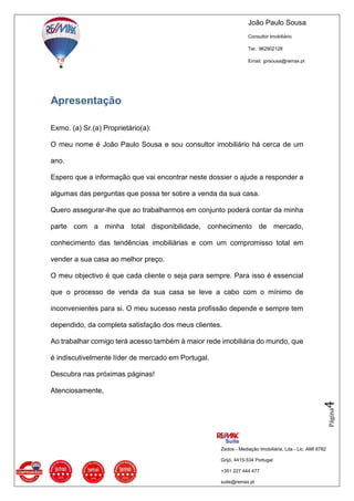 João Paulo Sousa
Consultor Imobiliário
Tel.: 962902128
Email: jprsousa@remax.pt
Zedos - Mediação Imobiliária, Lda - Lic. AMI 8782
Grijó, 4415-534 Portugal
+351 227 444 477
suite@remax.pt
Página4
Apresentação
Exmo. (a) Sr.(a) Proprietário(a):
O meu nome é João Paulo Sousa e sou consultor imobiliário há cerca de um
ano.
Espero que a informação que vai encontrar neste dossier o ajude a responder a
algumas das perguntas que possa ter sobre a venda da sua casa.
Quero assegurar-lhe que ao trabalharmos em conjunto poderá contar da minha
parte com a minha total disponibilidade, conhecimento de mercado,
conhecimento das tendências imobiliárias e com um compromisso total em
vender a sua casa ao melhor preço.
O meu objectivo é que cada cliente o seja para sempre. Para isso é essencial
que o processo de venda da sua casa se leve a cabo com o mínimo de
inconvenientes para si. O meu sucesso nesta profissão depende e sempre tem
dependido, da completa satisfação dos meus clientes.
Ao trabalhar comigo terá acesso também à maior rede imobiliária do mundo, que
é indiscutivelmente líder de mercado em Portugal.
Descubra nas próximas páginas!
Atenciosamente,
 