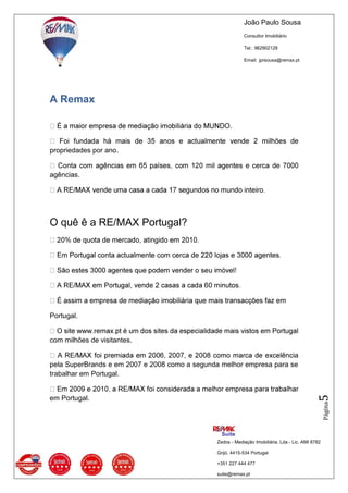 João Paulo Sousa
Consultor Imobiliário
Tel.: 962902128
Email: jprsousa@remax.pt
Zedos - Mediação Imobiliária, Lda - Lic. AMI 8782
Grijó, 4415-534 Portugal
+351 227 444 477
suite@remax.pt
Página5
A Remax
O.
propriedades por ano.
agências.
O quê ê a RE/MAX Portugal?
Portugal.
com milhões de visitantes.
a
pela SuperBrands e em 2007 e 2008 como a segunda melhor empresa para se
trabalhar em Portugal.
em Portugal.
 
