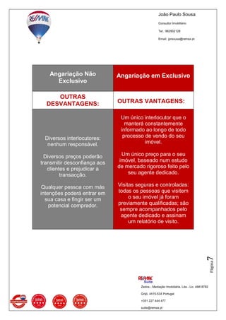 João Paulo Sousa
Consultor Imobiliário
Tel.: 962902128
Email: jprsousa@remax.pt
Zedos - Mediação Imobiliária, Lda - Lic. AMI 8782
Grijó, 4415-534 Portugal
+351 227 444 477
suite@remax.pt
Página7
Angariação Não
Exclusivo
Angariação em Exclusivo
OUTRAS
DESVANTAGENS: OUTRAS VANTAGENS:
Diversos interlocutores:
nenhum responsável.
Diversos preços poderão
transmitir desconfiança aos
clientes e prejudicar a
transacção.
Qualquer pessoa com más
intenções poderá entrar em
sua casa e fingir ser um
potencial comprador.
Um único interlocutor que o
manterá constantemente
informado ao longo de todo
processo de vendo do seu
imóvel.
Um único preço para o seu
imóvel, baseado num estudo
de mercado rigoroso feito pelo
seu agente dedicado.
Visitas seguras e controladas:
todas os pessoas que visitem
o seu imóvel já foram
previamente qualificadas; são
sempre acompanhados pelo
agente dedicado e assinam
um relatório de visito.
 