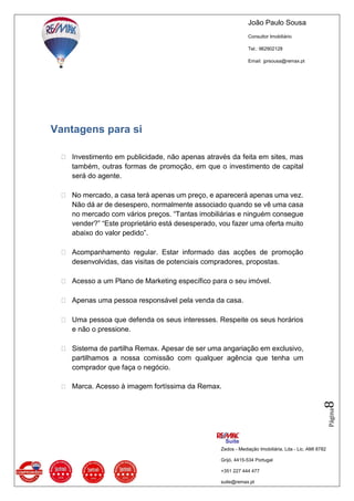 João Paulo Sousa
Consultor Imobiliário
Tel.: 962902128
Email: jprsousa@remax.pt
Zedos - Mediação Imobiliária, Lda - Lic. AMI 8782
Grijó, 4415-534 Portugal
+351 227 444 477
suite@remax.pt
Página8
Vantagens para si
 Investimento em publicidade, não apenas através da feita em sites, mas
também, outras formas de promoção, em que o investimento de capital
será do agente.
 No mercado, a casa terá apenas um preço, e aparecerá apenas uma vez.
Não dá ar de desespero, normalmente associado quando se vê uma casa
no mercado com vários preços. “Tantas imobiliárias e ninguém consegue
vender?” “Este proprietário está desesperado, vou fazer uma oferta muito
abaixo do valor pedido”.
 Acompanhamento regular. Estar informado das acções de promoção
desenvolvidas, das visitas de potenciais compradores, propostas.
 Acesso a um Plano de Marketing específico para o seu imóvel.
 Apenas uma pessoa responsável pela venda da casa.
 Uma pessoa que defenda os seus interesses. Respeite os seus horários
e não o pressione.
 Sistema de partilha Remax. Apesar de ser uma angariação em exclusivo,
partilhamos a nossa comissão com qualquer agência que tenha um
comprador que faça o negócio.
 Marca. Acesso à imagem fortíssima da Remax.
 