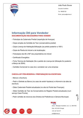 João Paulo Sousa
Consultor Imobiliário
Tel.: 962902128
Email: jprsousa@remax.pt
Zedos - Mediação Imobiliária, Lda - Lic. AMI 8782
Grijó, 4415-534 Portugal
+351 227 444 477
suite@remax.pt
Página9
Informação Útil para Vendedor
DOCUMENTAÇÃO NECESSÁRIA PARA VENDER
- Fotocópia da Caderneta Predial (repartição de finanças)
- Cópia simples da Certidão de Teor (conservatória predial)
- Cópia Licença de Habitação/Utilização (se prédio posterior a 1951)
- Cópia da Planta do Imóvel e de localização;
- Fotocópias dos BI e NIF dos proprietários do imóvel
- Certificado Energético
- Ficha Técnica de Habitação (Se o pedido de Licença de Utilização for posterior
a Março de 2004).
- Certidão Comercial no caso de o vendedor ser uma empresa
CHECK-LIST PÓS-RESERVA / PREPARAÇÃO DA ESCRITURA
- Marcar a Escritura;
- Pedir o Distrate ao Banco (no caso de existir hipoteca) e informá-lo da data da
escritura;
- Obter Caderneta Predial actualizada (no site do Portal das Finanças);
- Obter Certidão de Teor da Conservatória do Registo Predial actualizada (num
serviço Casa Pronta);
- Pedir certidão de renúncia dos Direitos de Preferência à Câmara Municipal;
 