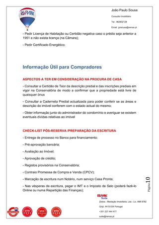 João Paulo Sousa
Consultor Imobiliário
Tel.: 962902128
Email: jprsousa@remax.pt
Zedos - Mediação Imobiliária, Lda - Lic. AMI 8782
Grijó, 4415-534 Portugal
+351 227 444 477
suite@remax.pt
Página10
- Pedir Licença de Habitação ou Certidão negativa caso o prédio seja anterior a
1951 e não exista licença (na Câmara);
- Pedir Certificado Energético.
Informação Útil para Compradores
ASPECTOS A TER EM CONSIDERAÇÃO NA PROCURA DE CASA
- Consultar a Certidão de Teor da descrição predial e das inscrições prediais em
vigor na Conservatória de modo a confirmar que a propriedade está livre de
quaisquer ónus
- Consultar a Caderneta Predial actualizada para poder conferir se as áreas e
descrição do imóvel conferem com o estado actual do mesmo;
- Obter informação junto do administrador do condomínio e averiguar se existem
eventuais dívidas relativas ao imóvel
CHECK-LIST PÓS-RESERVA /PREPARAÇÃO DA ESCRITURA
- Entrega de processo no Banco para financiamento;
- Pré-aprovação bancária;
- Avaliação ao Imóvel;
- Aprovação de crédito;
- Registos provisórios na Conservatória;
- Contraio Promessa de Compra e Venda (CPCV);
- Marcação de escritura num Notário, num serviço Casa Pronta;
- Nas vésperas da escritura, pagar o IMT e o Imposto de Selo (poderá fazê-lo
Online ou numa Repartição das Finanças);
 