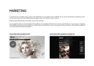 La importancia de un marketing interno y externo, bien planificado y con unos objetivos claros y definidos año tras año ha desembocado actualmente en contar
con una masa social en torno a las 3000 personas que siguen a Arco, a sus clientes y a todo su entorno.
Datos claramente diferenciadores de cualquier comercio local, del sector.
Con una pequeña vuelta por el mundo digital de Arco podremos ver la verdadera dimensión de un comercio local formado por un gran equipo y dirigido por
Iñaki Alcubilla, empresario inquieto, ambicioso y que sabe rodearse de colaboradores con las mismas ganas de crecer, de innovar y de reinventarse y adaptarse
a los nuevos tiempos, tendencias y tecnologías.
MARKETING
www.arcopeluqueria.com www.arcopeluqueria.com blog
 