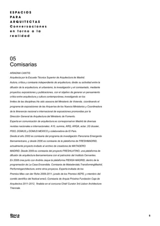 6 
05 
Comisarias 
ARIADNA CANTIS 
Arquitecta por la Escuela Técnica Superior de Arquitectura de Madrid. 
Autora, crítica y comisaria independiente de arquitectura, divide su actividad entre la 
difusión de la arquitectura, el urbanismo, la investigación y el comisariado, mediante 
proyectos, exposiciones y publicaciones, con el objetivo de generar un pensamiento 
crítico entre arquitectura y cultura contemporánea, investigando en los 
límites de las disciplinas.Ha sido asesora del Ministerio de Vivienda, coordinando el 
programa de exposiciones de las Arquerías de los Nuevos Ministerios y Coordinadora 
de la itinerancia nacional e internacional de exposiciones promovidas por la 
Dirección General de Arquitectura del Ministerio de Fomento. 
Experta en comunicación de arquitectura es corresponsal en Madrid de diversas 
revistas nacionales e internacionales: A10, summa, ARQ, ARQA, actar, 2G dossier, 
PISO, DOMUS y DOMUS MEXICO y colaboradora de El País. 
Desde el año 2000 es comisaria del programa de investigación Panorama Emergente 
Iberoamericano, y desde 2006 es comisaria de la plataforma de FRESHMADRID, 
actualmente proyecto invitado al archivo de creadores de MATADERO 
MADRID. Desde 2009 es comisaria del proyecto FRESHLATINO, una plataforma de 
difusión de arquitectura iberoamericana con el patrocinio del Instituto Cervantes. 
En 2008 crea junto con Andrés Jaque la plataforma PIENSA MADRID, dentro de la 
programación de La Casa Encendida. Comisaria de Mataderolab,TransformingMadrid, 
Performingarchitecture, entre otros proyecos. Experta invitada de los 
Premios Mies van der Rohe 2009-2011, jurado de los Premios AEPD, y miembro del 
comité científico del festival eme3, Comisaria de Arquia Próxima Fundación Caja de 
Arquitectos 2011-2012, finalista en el concurso Chief Curator 3rd Lisbon Architecture 
Triennale. 
 