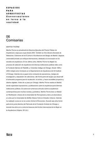 7 
06 
Comisarias 
MARTHA THORNE 
Martha Thorne es actualmente la Directora Ejecutiva del Premio Pritzker de 
Arquitectura, cargo que ocupa desde 2005. También es Vice Decana Asociada de 
Relaciones Exteriores de la IE School of Architecture and Design de Madrid / Segovia, 
universidad privada con enfoque internacional y dedicada a la innovación en los 
estudios de arquitectura. En los últimos años, Martha Thorne ha dirigido los 
procesos de selección de arquitectura de diversas instituciones públicas tales como 
la Fundación Barnes de Filadelfia y l Columbia College de Chicago. Desde 1996 a 
2005, trabajó como Comisaria en el Departamento de Arquitectura del Art Institute 
of Chicago. Además de su papel como comisaria de exposiciones, trabajos de 
investigación y adquisición de colecciones, ella formó parte del equipo que desarrolló 
el exhaustivo programa para la recolección, el archivo, y hacer accesibles proyectos y 
diseños digitales. Antes de su paso por Chicago, Martha Thorne residía en Madrid, 
donde organizaba exposiciones y publicaciones sobre la arquitectura para diversas 
instituciones públicas. Es autora de numerosos artículos sobre la arquitectura 
contemporánea para muchas revistas y periódicos. Martha Thorne tiene un Master 
en Planificación Urbana de la Universidad de Pennsylvania y tiene una licenciatura 
en artes por la Universidad de Buffalo (Nueva York) en Estudios Urbanos. Además 
ha realizado cursos en en la London School of Economics. Durante seis años formó 
parte de la junta directiva del Patronato de la Fundación Graham de Chicago y 
durante tres años en la Junta de Asesores del Archivo Internacional de la Mujer en 
la Arquitectura (Virginia, EE.UU.) 
 