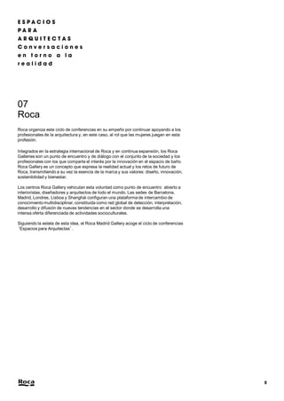 8 
07 
Roca 
Roca organiza este ciclo de conferencias en su empeño por continuar apoyando a los 
profesionales de la arquitectura y, en este caso, al rol que las mujeres juegan en esta 
profesión. 
Integrados en la estrategia internacional de Roca y en continua expansión, los Roca 
Galleries son un punto de encuentro y de diálogo con el conjunto de la sociedad y los 
profesionales con los que comparte el interés por la innovación en el espacio de baño. 
Roca Gallery es un concepto que expresa la realidad actual y los retos de futuro de 
Roca, transmitiendo a su vez la esencia de la marca y sus valores: diseño, innovación, 
sostenibilidad y bienestar. 
Los centros Roca Gallery vehiculan esta voluntad como punto de encuentro abierto a 
interioristas, diseñadores y arquitectos de todo el mundo. Las sedes de Barcelona, 
Madrid, Londres, Lisboa y Shanghái configuran una plataforma de intercambio de 
conocimiento multidisciplinar, constituida como red global de detección, interpretación, 
desarrollo y difusión de nuevas tendencias en el sector donde se desarrolla una 
intensa oferta diferenciada de actividades socioculturales. 
Siguiendo la estela de esta idea, el Roca Madrid Gallery acoge el ciclo de conferencias 
‘Espacios para Arquitectas’. 
 