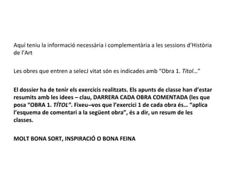 Aquí teniu la informació necessària i complementària a les sessions d’Història
de l’Art
Les obres que entren a selecJ vitat són es indicades amb “Obra 1. Títol…”
El dossier ha de tenir els exercicis realitzats. Els apunts de classe han d’estar
resumits amb les idees – clau, DARRERA CADA OBRA COMENTADA (les que
posa “OBRA 1. TÍTOL”. Fixeu---vos que l’exercici 1 de cada obra és… “aplica
l’esquema de comentari a la següent obra”, és a dir, un resum de les
classes.
MOLT BONA SORT, INSPIRACIÓ O BONA FEINA
 
