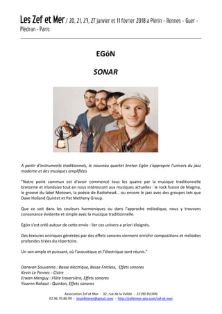 Les Zef et Mer/ 20, 21, 23, 27 janvier et 11 février 2018 à Plérin – Rennes – Guer -
Plédran - Paris
Association Zef et Mer - 32, rue de la Vallée - 22190 PLERIN
02.96.70.86.99 - leszefetmer@gmail.com - http://zefetmer.wix.com/zef-et-mer
EGóN
SONAR
A partir d'instruments traditionnels, le nouveau quartet breton Egón s'approprie l'univers du jazz
moderne et des musiques amplifiées
"Notre point commun est d'avoir commencé tous les quatre par la musique traditionnelle
bretonne et irlandaise tout en nous intéressant aux musiques actuelles : le rock fusion de Magma,
le groove du label Motown, la poésie de Radiohead... ou encore le jazz avec des groupes tels que
Dave Holland Quintet et Pat Metheny Group.
Que ce soit dans les couleurs harmoniques ou dans l'approche mélodique, nous y trouvons
consonance évidente et simple avec la musique traditionnelle.
Egón s'est créé autour de cette envie : lier ces univers a priori éloignés.
Des textures oniriques générées par des effets sonores viennent enrichir compositions et mélodies
profondes tirées du répertoire.
Un son ample et puissant, où l'acoustique et l’électrique sont réunis."
Daravan Souvanna : Basse électrique, Basse Fretless, Effets sonores
Kevin Le Pennec : Cistre
Erwan Menguy : Flûte traversière, Effets sonores
Youenn Rohaut : Quinton, Effets sonores
 