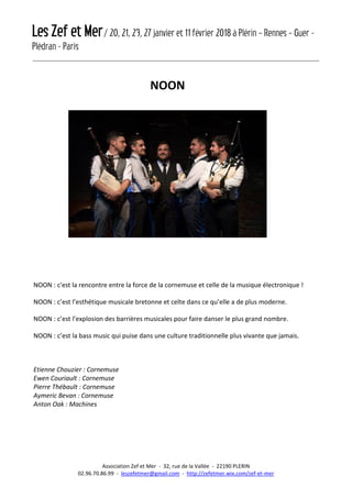 Les Zef et Mer/ 20, 21, 23, 27 janvier et 11 février 2018 à Plérin – Rennes – Guer -
Plédran - Paris
Association Zef et Mer - 32, rue de la Vallée - 22190 PLERIN
02.96.70.86.99 - leszefetmer@gmail.com - http://zefetmer.wix.com/zef-et-mer
NOON
NOON : c'est la rencontre entre la force de la cornemuse et celle de la musique électronique !
NOON : c’est l’esthétique musicale bretonne et celte dans ce qu’elle a de plus moderne.
NOON : c’est l’explosion des barrières musicales pour faire danser le plus grand nombre.
NOON : c’est la bass music qui puise dans une culture traditionnelle plus vivante que jamais.
Etienne Chouzier : Cornemuse
Ewen Couriault : Cornemuse
Pierre Thébault : Cornemuse
Aymeric Bevan : Cornemuse
Anton Oak : Machines
 